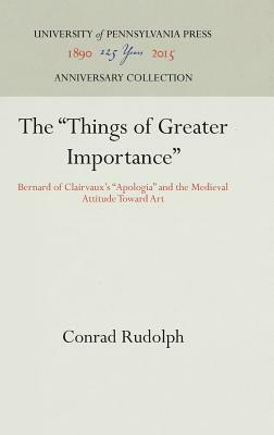 The Things of Greater Importance: Bernard of Clairvaux's Apologia and the Medieval Attitude Toward Art by Conrad Rudolph