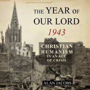 The Year of Our Lord 1943: Christian Humanism in an Age of Crisis by Alan Jacobs