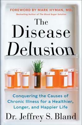 The Disease Delusion: Conquering the Causes of Chronic Illness for a Healthier, Longer, and Happier Life by Jeffrey S. Bland