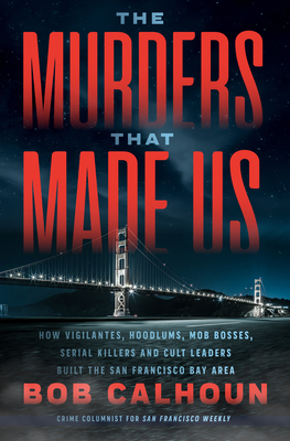 The Murders That Made Us: How Vigilantes, Hoodlums, Mob Bosses, Serial Killers and Cult Leaders Built the San Francisco Bay Area by Bob Calhoun