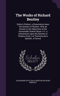 The Works of Richard Bentley: Editor's Preface. a Dissertation Upon the Epistles of Phalaris. with an Answer to the Objections of the Honourable Cha by Alexander Dyce, Richard Bentley, Isaac Newton