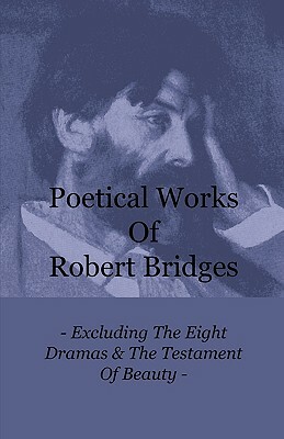 Poetical Works of Robert Bridges - Excluding the Eight Dramas & the Testament of Beauty by Robert Bridges