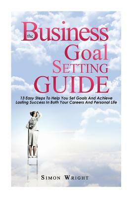 The Business Goal Setting Guide: 13 Easy Steps To Help You Set Goals And Achieve Lasting Success In Both Your Careers And Personal Life by Simon Wright