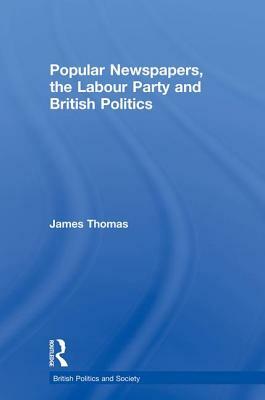 Popular Newspapers, the Labour Party and British Politics by James Thomas