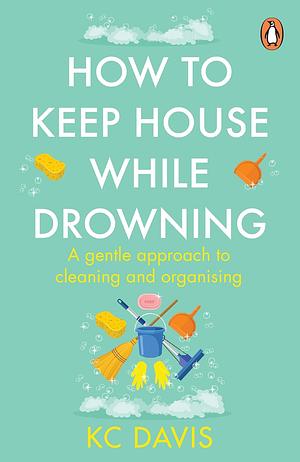 How to Keep House While Drowning: A Gentle Approach to Cleaning and Organizing by KC Davis