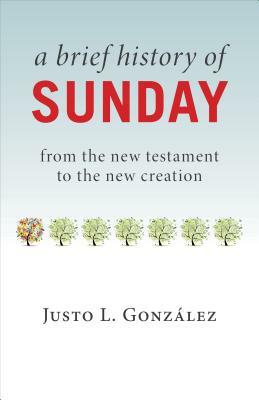 A Brief History of Sunday: From the New Testament to the New Creation by Justo L. González