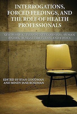 Interrogations, Forced Feedings, and the Role of Health Professionals: New Perspectives on International Human Rights, Humanitarian Law, and Ethics by Mindy Jane Roseman, Ryan Goodman