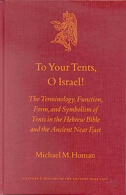 To Your Tents, O Israel!: The Terminology, Function, Form, and Symbolism of Tents in the Hebrew Bible and the Ancient Near East by Michael M. Homan