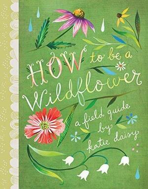 How to Be a Wildflower: A Field Guide by Katie Daisy, Katie Daisy