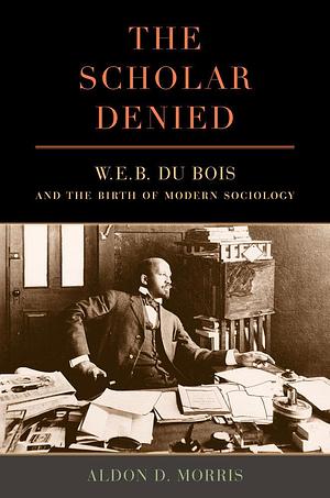 Scholar Denied: W. E. B. Du Bois and the Birth of Modern Sociology by Aldon D. Morris, Aldon D. Morris