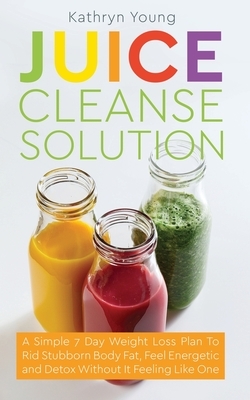 Juice Cleanse Solution: A Simple 7 Day Weight Loss Plan to Rid Stubborn Body Fat, Feel Energetic, and Detox Without Feeling Like You're on a D by Kathryn Young