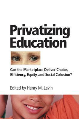 Privatizing Education: Can the Marketplace Deliver Choice, Efficiency, Equity, and Social Cohesion? by Henry Levin