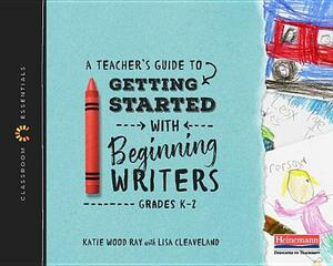 A Teacher's Guide to Getting Started with Beginning Writers: The Classroom Essentials Series by Lisa B. Cleaveland, Katie Wood Ray