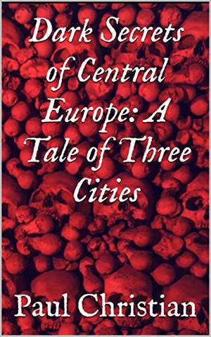Dark Secrets of Central Europe: A Tale of Three Cities by Paul Christian