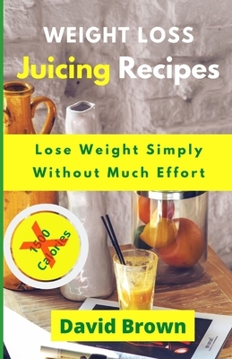 Weight Loss Juicing Recipes: Lose Weight Simply Without Much Effort by David Brown