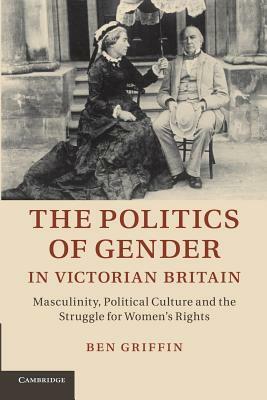 The Politics of Gender in Victorian Britain: Masculinity, Political Culture and the Struggle for Women's Rights by Ben Griffin