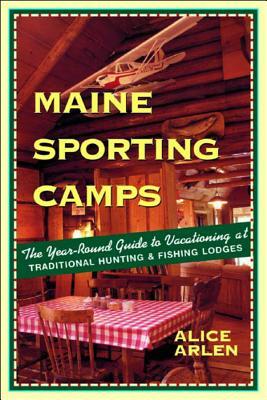 Maine Sporting Camps: The Year-Round Guide to Vacationing at Traditional Hunting and Fishing Camps by Alice Arlen