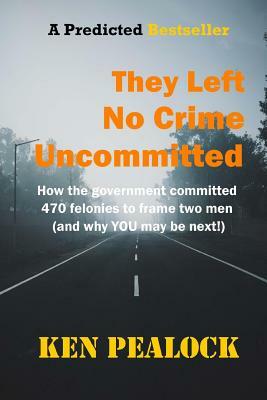 They Left No Crime Uncommitted: How the government committed 470 felonies to frame two men (and why YOU may be next) by Ken Pealock