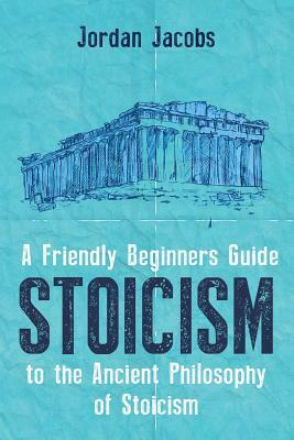 Stoicism: A Friendly Beginners Guide To The Ancient Philosophy Of Stoicism by Jordan Jacobs