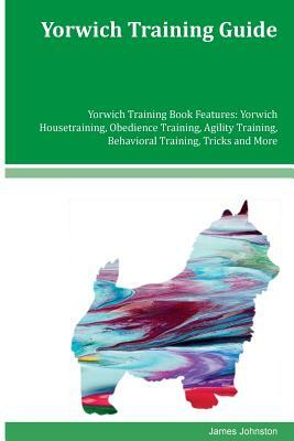 Yorwich Training Guide Yorwich Training Book Features: Yorwich Housetraining, Obedience Training, Agility Training, Behavioral Training, Tricks and Mo by James Johnston