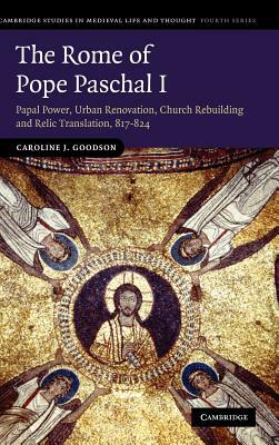 The Rome of Pope Paschal I: Papal Power, Urban Renovation, Church Rebuilding and Relic Translation, 817-824 by Caroline J. Goodson