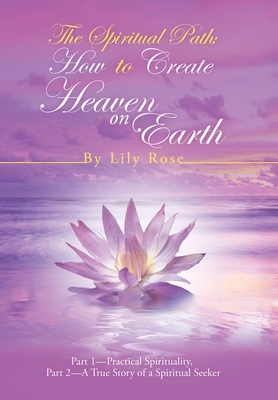 The Spiritual Path: How to Create Heaven on Earth: Part 1-Practical Spirituality, Part 2-A True Story of a Spiritual Seeker by Lily Rose