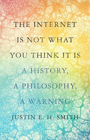 The Internet Is Not What You Think It Is: A History, a Philosophy, a Warning by Justin E.H. Smith