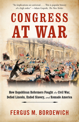 Congress at War: How Republican Reformers Fought the Civil War, Defied Lincoln, Ended Slavery, and Remade America by Fergus M. Bordewich