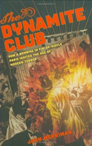 The Dynamite Club: How a Bombing in Fin-de-Siècle Paris Ignited the Age of Modern Terror by John M. Merriman