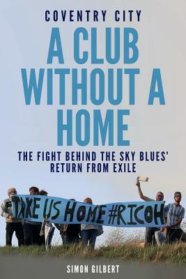 Coventry City FC: A Club Without a Home: Sent from Coventry: The Fight Behind the Sky Blues' Return from Exile by Simon Gilbert