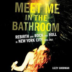 Meet Me in the Bathroom: Rebirth and Rock and Roll in New York City 2001-2011 by Lizzy Goodman