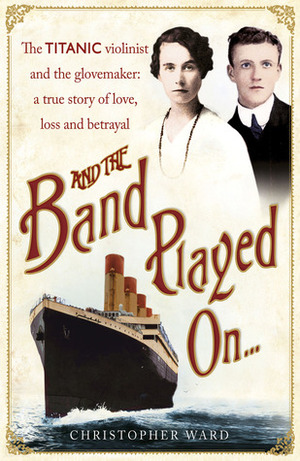 And the Band Played On . . .: The Titanic Violinist and the Glovemaker: A True Story of Love, Loss and Betrayal by Christopher Ward