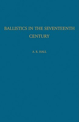 Ballistics in the Seventeenth Century: A Study in the Relations of Science and War with Reference Principally to England by A. R. Hall