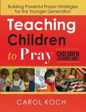 Teaching Children to Pray: Building Powerful Prayer Strategies for the Younger Generation by Carol Koch