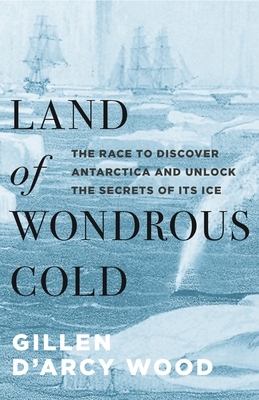 Land of Wondrous Cold: The Race to Discover Antarctica and Unlock the Secrets of Its Ice by Gillen D'Arcy Wood