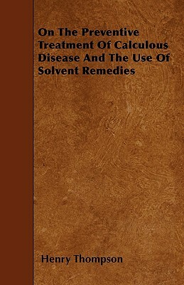 On The Preventive Treatment Of Calculous Disease And The Use Of Solvent Remedies by Henry Thompson