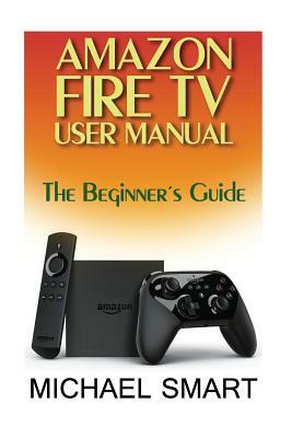 Amazon Fire TV User Manual: The Beginner's Guide by Michael Smart