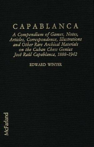 Capablanca: A Compendium of Games, Notes, Articles, Correspondence, Illustrations and Other Rare Archival Materials on the Cuban Chess Genius Jose Raul Capablanca, 1888-1942 by Edward G. Winter