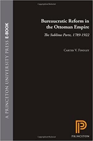 Bureaucratic Reform in the Ottoman Empire: The Sublime Porte, 1789 - 1922 by Carter V. Findley