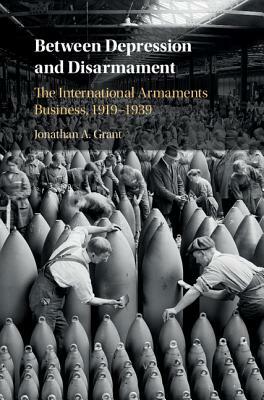 Between Depression and Disarmament: The International Armaments Business, 1919-1939 by Jonathan A. Grant