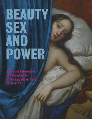 Beauty, Sex and Power a Story of Debauchery and Decadent Art at the Late Stuart Court (1660 - 1714) by Brett Dolman