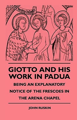 Giotto And His Work In Padua - Being An Explanatory Notice Of The Frescoes In The Arena Chapel by John Ruskin