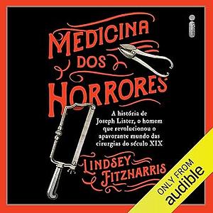 Medicina dos horrores: a história de Joseph Lister, o homem que revolucionou o apavorante mundo das cirurgias do século XIX by Lindsey Fitzharris