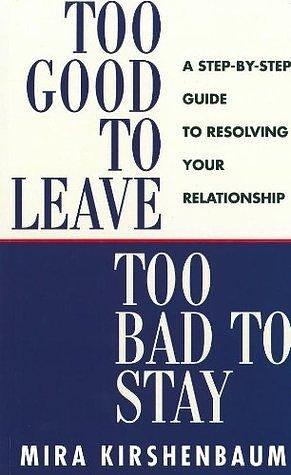 Too Good to Leave, Too Bad to Stay: A Step by Step Guide to Help You Decide Whether to Stay in or Get Out of Your Relationship by Mira Kirshenbaum, Mira Kirshenbaum