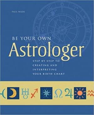 Be Your Own Astrologer: Step by Step to Creating and Interpreting Your Birth Chart by Paul Wade