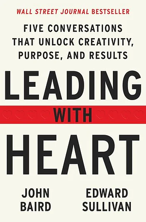 Leading with Heart: Five Conversations That Unlock Creativity, Purpose, and Results by John Baird, Edward Sullivan