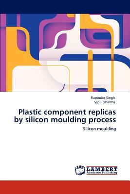 Plastic Component Replicas by Silicon Moulding Process by Vipul Sharma, Rupinder Singh