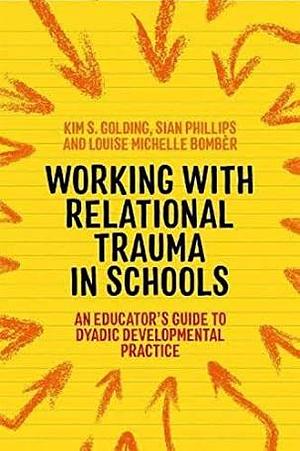 Working with Relational Trauma in Schools: An Educator's Guide to Using Dyadic Developmental Practice by Sian Phillips, Kim S. Golding, Louise Michelle Bombèr