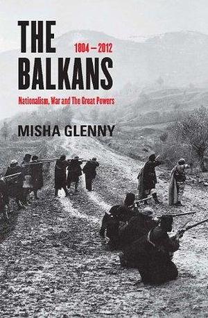 The Balkans, 1804 - 2012: Nationalism, War and the Great Powers by Misha Glenny, Misha Glenny