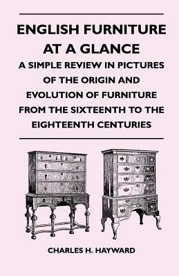 English Furniture at a Glance - A Simple Review in Pictures of the Origin and Evolution of Furniture from the Sixteenth to the Eighteenth Centuries by Charles H. Hayward